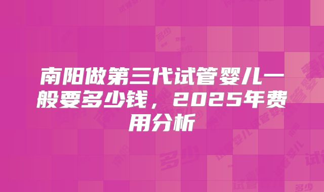 南阳做第三代试管婴儿一般要多少钱,2025年费用分析