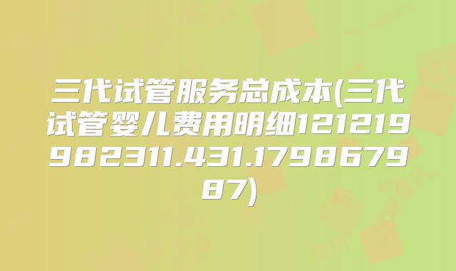 三代试管服务总成本(三代试管婴儿费用明细121219982311.431.179867987)