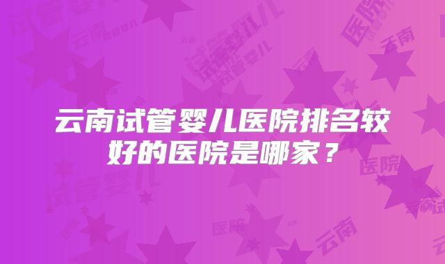 云南试管婴儿医院排名较好的医院是哪家？
