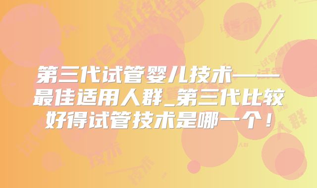 第三代试管婴儿技术——最佳适用人群_第三代比较好得试管技术是哪一个！