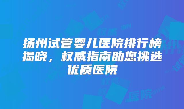 扬州试管婴儿医院排行榜揭晓,权威指南助您挑选优质医院