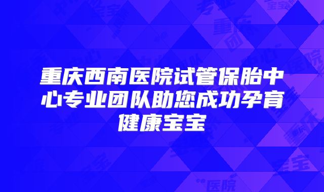 重庆西南医院试管保胎中心专业团队助您成功孕育健康宝宝