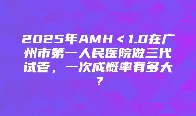 2025年AMH<1.0在广州市第一人民医院做三代试管,一次成概率有多大?