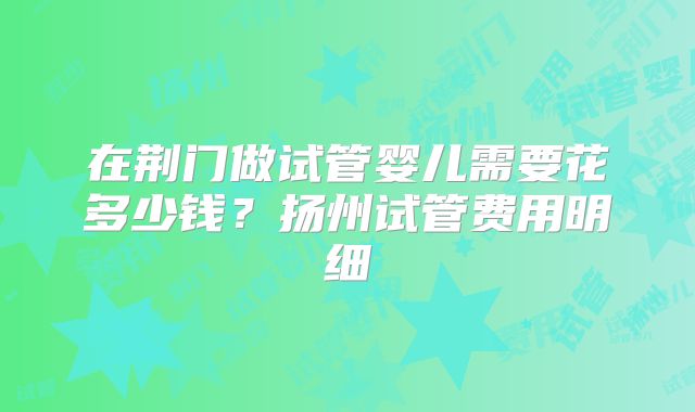 在荆门做试管婴儿需要花多少钱？扬州试管费用明细