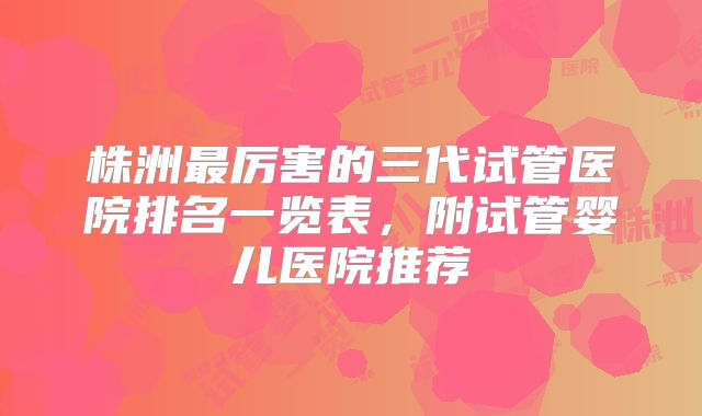 株洲最厉害的三代试管医院排名一览表，附试管婴儿医院推荐