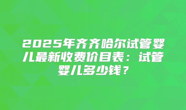2025年齐齐哈尔试管婴儿最新收费价目表:试管婴儿多少钱?