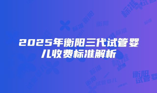 2025年衡阳三代试管婴儿收费标准解析
