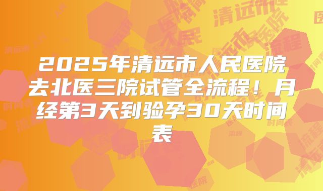 2025年清远市人民医院去北医三院试管全流程!月经第3天到验孕30天时间表