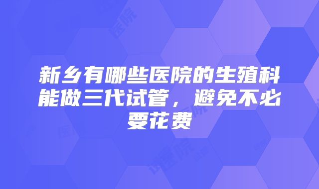 新乡有哪些医院的生殖科能做三代试管，避免不必要花费