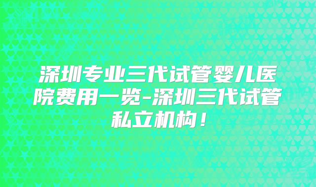 深圳专业三代试管婴儿医院费用一览-深圳三代试管私立机构！