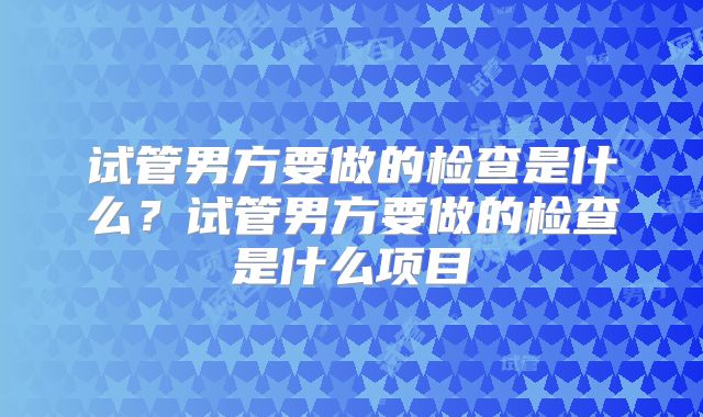 试管男方要做的检查是什么？试管男方要做的检查是什么项目