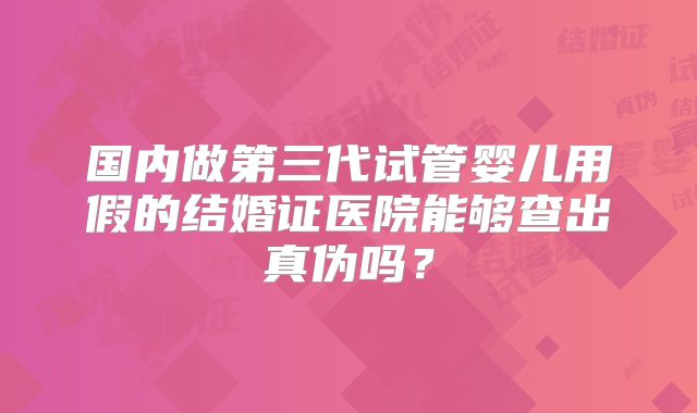 国内做第三代试管婴儿用假的结婚证医院能够查出真伪吗?