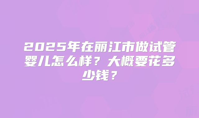 2025年在丽江市做试管婴儿怎么样？大概要花多少钱？