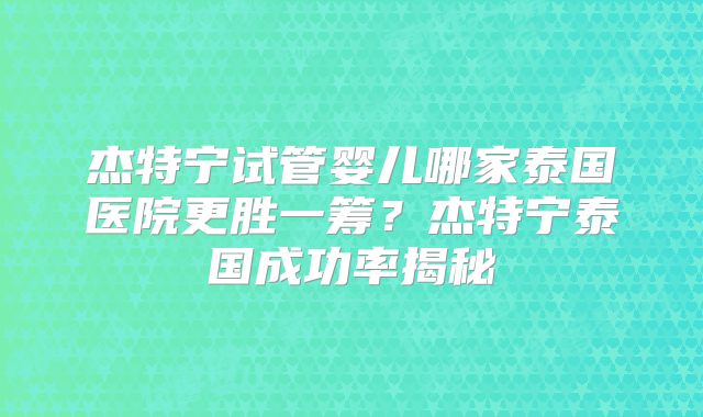 杰特宁试管婴儿哪家泰国医院更胜一筹?杰特宁泰国成功率揭秘
