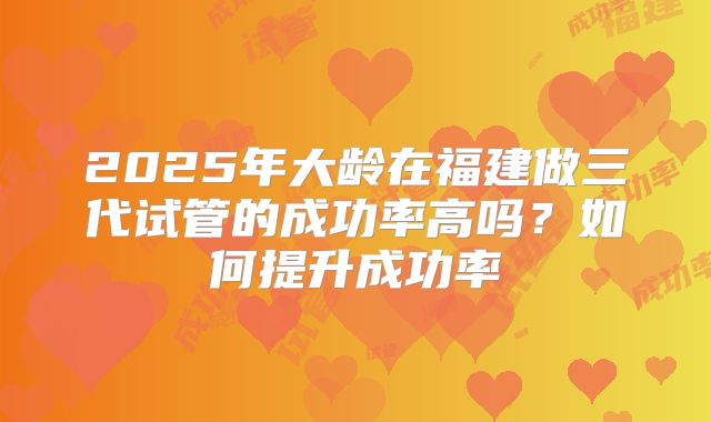 2025年大龄在福建做三代试管的成功率高吗？如何提升成功率