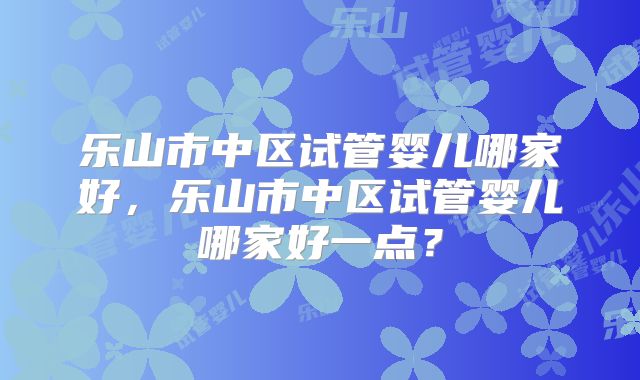 乐山市中区试管婴儿哪家好,乐山市中区试管婴儿哪家好一点?