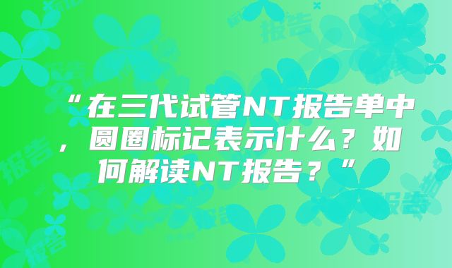 “在三代试管NT报告单中，圆圈标记表示什么？如何解读NT报告？”