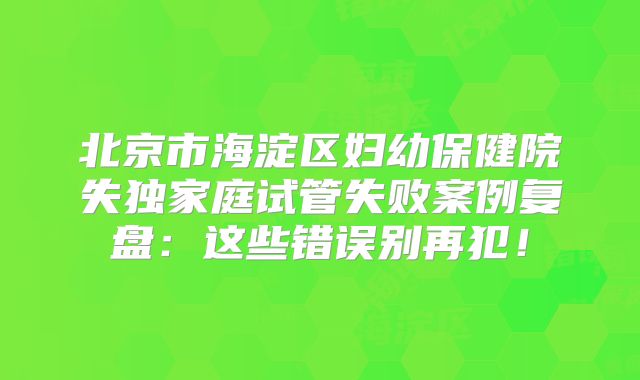 北京市海淀区妇幼保健院失独家庭试管失败案例复盘：这些错误别再犯！