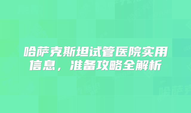 哈萨克斯坦试管医院实用信息,准备攻略全解析