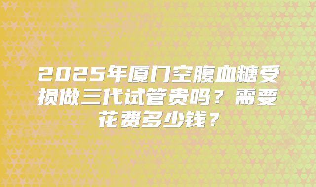 2025年厦门空腹血糖受损做三代试管贵吗?需要花费多少钱?