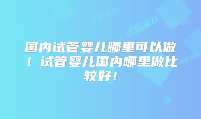 国内试管婴儿哪里可以做！试管婴儿国内哪里做比较好！