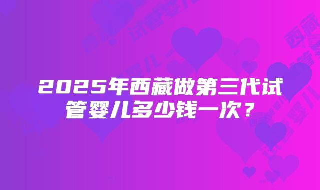 2025年西藏做第三代试管婴儿多少钱一次？