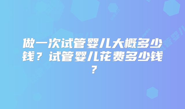 做一次试管婴儿大概多少钱?试管婴儿花费多少钱?