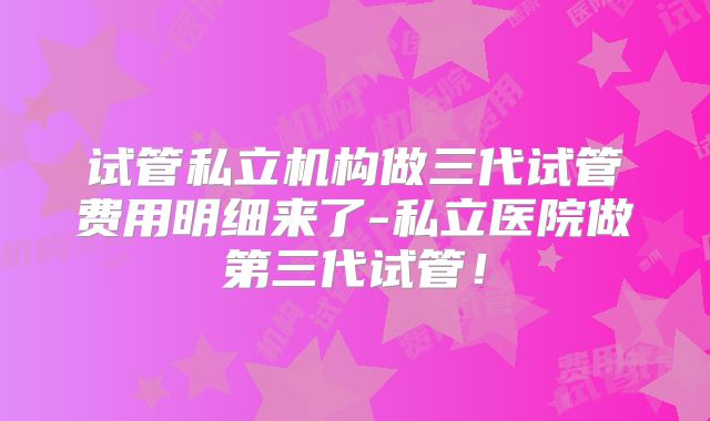 试管私立机构做三代试管费用明细来了-私立医院做第三代试管！