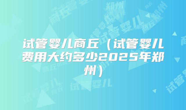 试管婴儿商丘(试管婴儿费用大约多少2025年郑州)