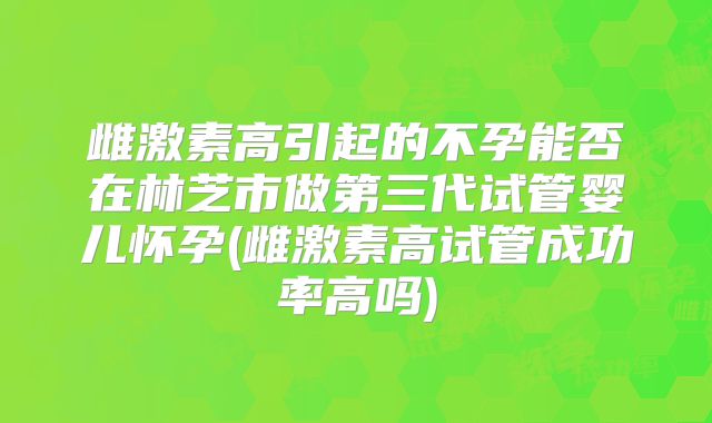 雌激素高引起的不孕能否在林芝市做第三代试管婴儿怀孕(雌激素高试管成功率高吗)