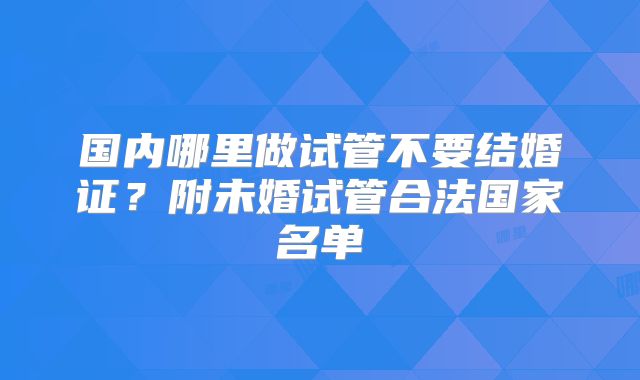 国内哪里做试管不要结婚证？附未婚试管合法国家名单