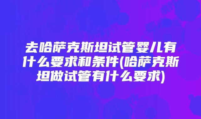 去哈萨克斯坦试管婴儿有什么要求和条件(哈萨克斯坦做试管有什么要求)