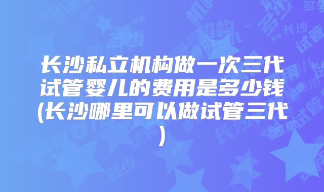 长沙私立机构做一次三代试管婴儿的费用是多少钱(长沙哪里可以做试管三代)