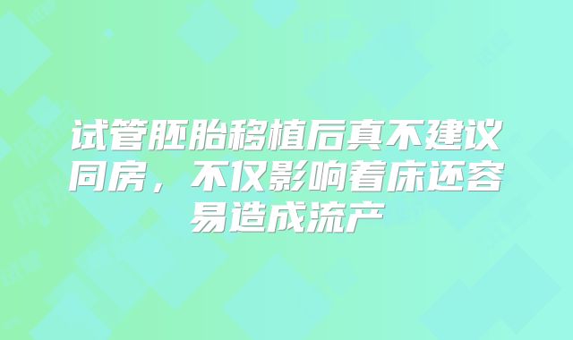 试管胚胎移植后真不建议同房，不仅影响着床还容易造成流产