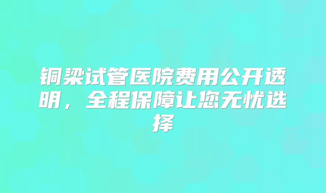 铜梁试管医院费用公开透明,全程保障让您无忧选择