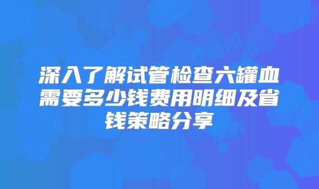 深入了解试管检查六罐血需要多少钱费用明细及省钱策略分享