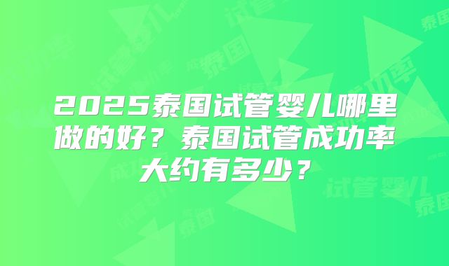 2025泰国试管婴儿哪里做的好?泰国试管成功率大约有多少?
