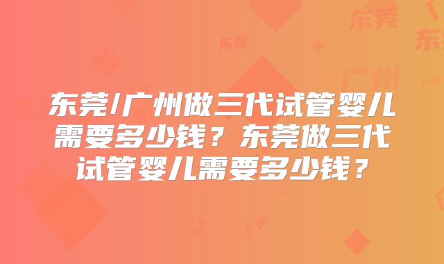东莞/广州做三代试管婴儿需要多少钱?东莞做三代试管婴儿需要多少钱?
