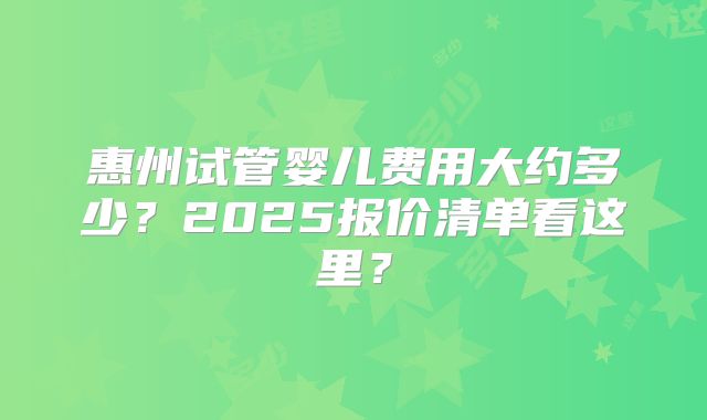 惠州试管婴儿费用大约多少?2025报价清单看这里?