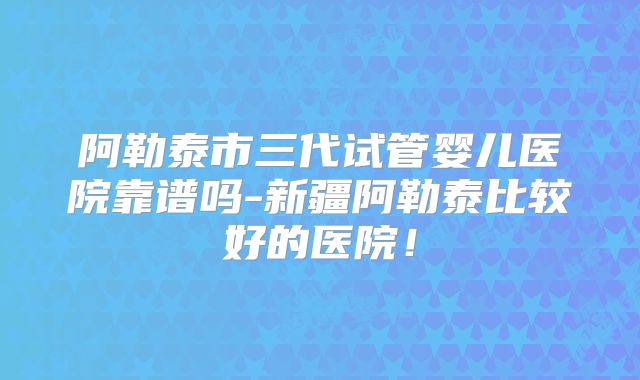 阿勒泰市三代试管婴儿医院靠谱吗-新疆阿勒泰比较好的医院!