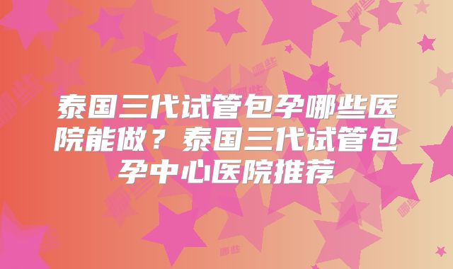 泰国三代试管包孕哪些医院能做?泰国三代试管包孕中心医院推荐