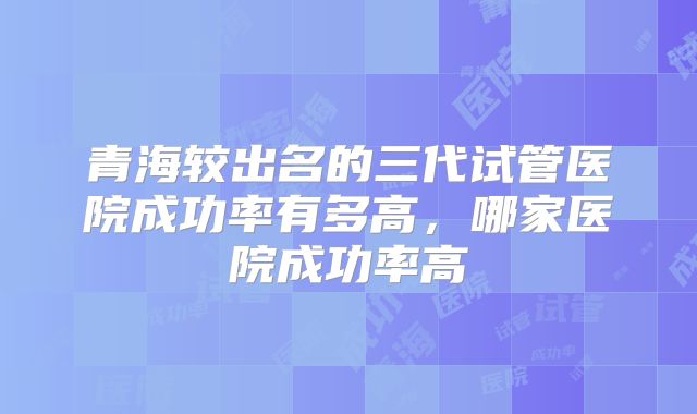 青海较出名的三代试管医院成功率有多高,哪家医院成功率高