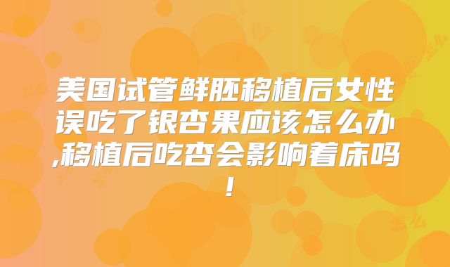 美国试管鲜胚移植后女性误吃了银杏果应该怎么办,移植后吃杏会影响着床吗!