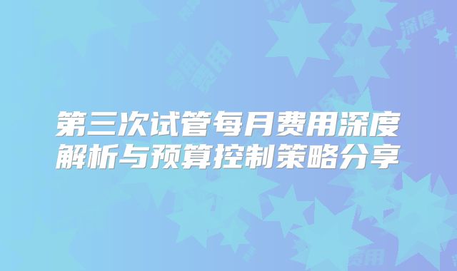 第三次试管每月费用深度解析与预算控制策略分享