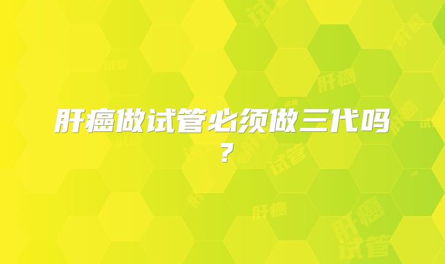 肝癌做试管必须做三代吗?