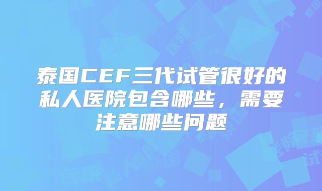 泰国CEF三代试管很好的私人医院包含哪些,需要注意哪些问题