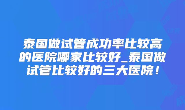 泰国做试管成功率比较高的医院哪家比较好_泰国做试管比较好的三大医院!