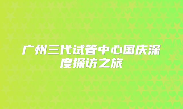 广州三代试管中心国庆深度探访之旅