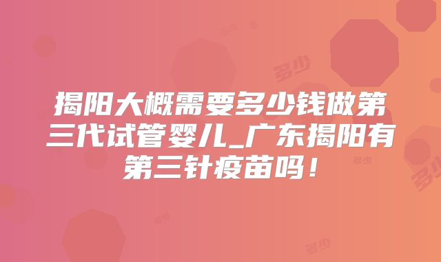 揭阳大概需要多少钱做第三代试管婴儿_广东揭阳有第三针疫苗吗！