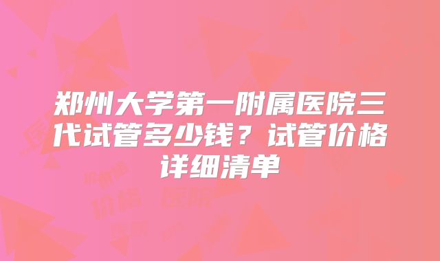郑州大学第一附属医院三代试管多少钱？试管价格详细清单
